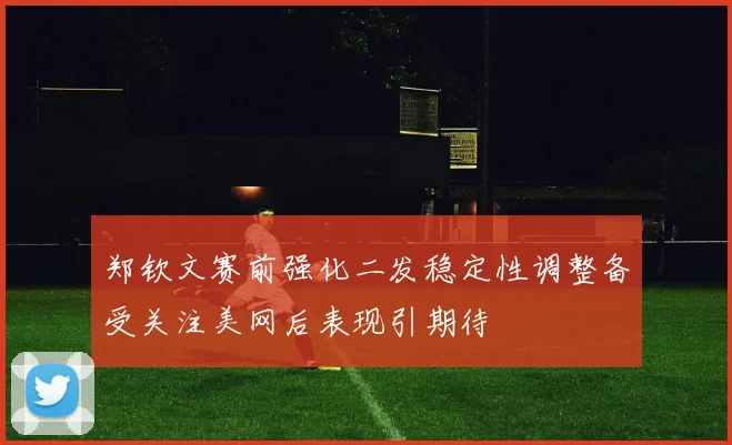 郑钦文赛前强化二发稳定性调整备受关注美网后表现引期待