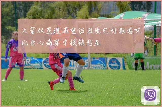 火箭双星遭遇重伤困境巴特勒感叹比尔心痛赛季报销悲剧