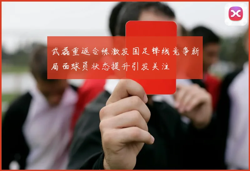 武磊重返合练激发国足锋线竞争新局面球员状态提升引发关注