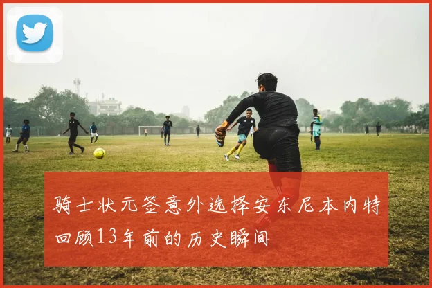 骑士状元签意外选择安东尼本内特回顾13年前的历史瞬间