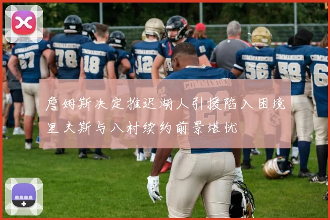 詹姆斯决定推迟湖人引援陷入困境里夫斯与八村续约前景堪忧