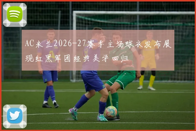 AC米兰2026-27赛季主场球衣发布展现红黑军团经典美学回归