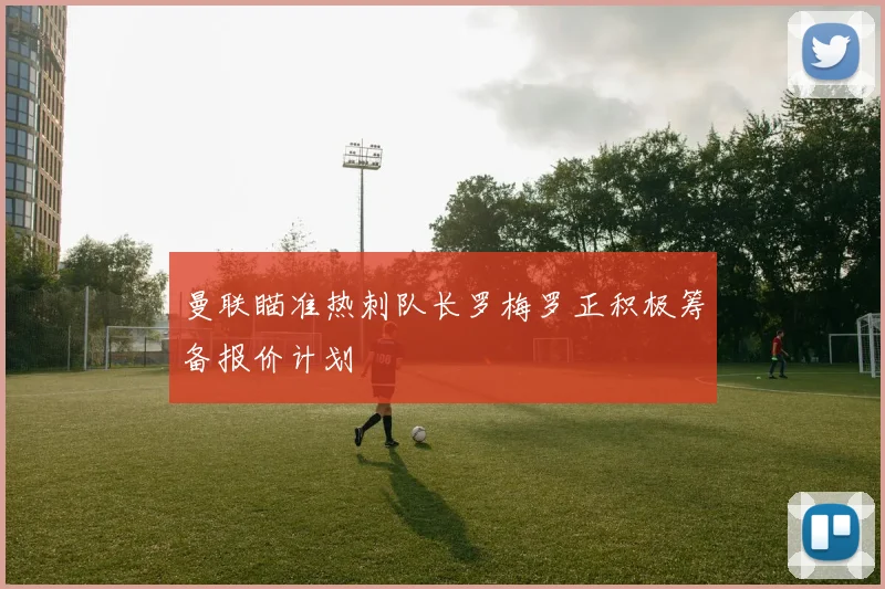 曼联瞄准热刺队长罗梅罗正积极筹备报价计划
