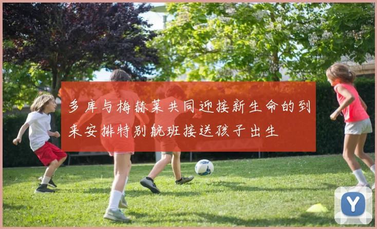 多库与梅赫莱共同迎接新生命的到来安排特别航班接送孩子出生