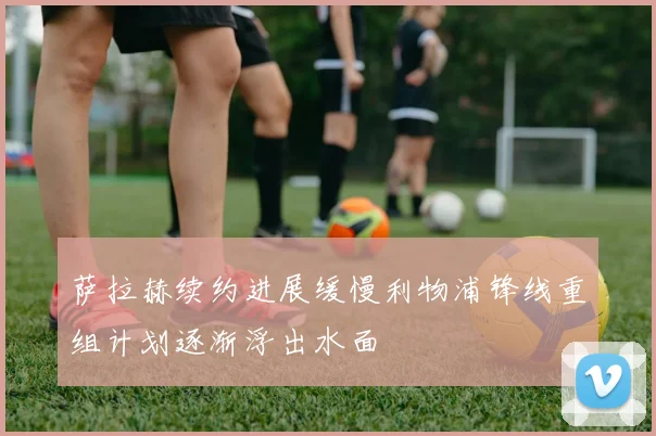 萨拉赫续约进展缓慢利物浦锋线重组计划逐渐浮出水面