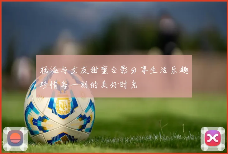 杨溢与女友甜蜜合影分享生活乐趣珍惜每一刻的美好时光