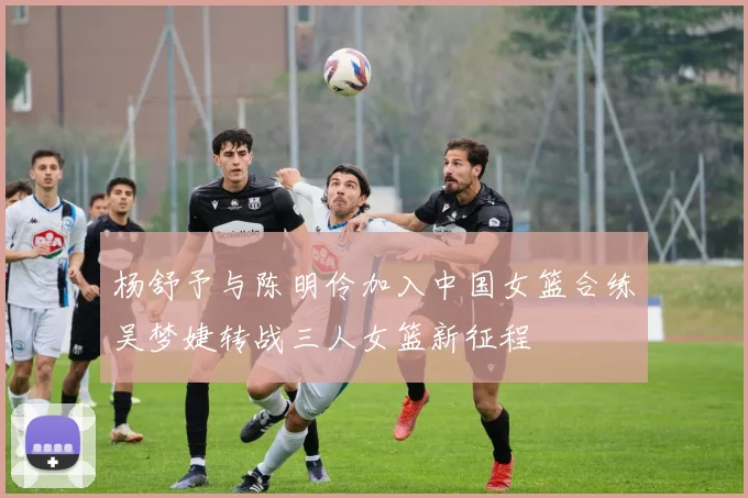 杨舒予与陈明伶加入中国女篮合练吴梦婕转战三人女篮新征程