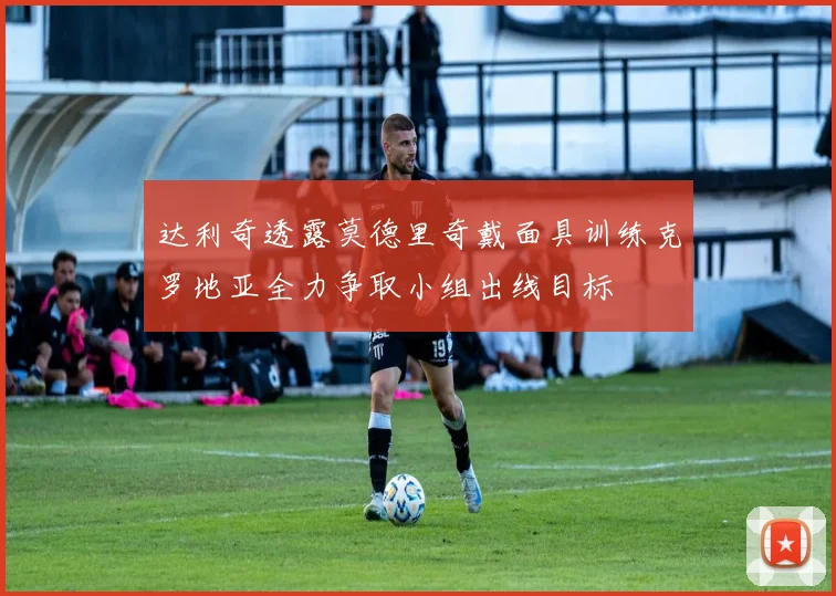 达利奇透露莫德里奇戴面具训练克罗地亚全力争取小组出线目标
