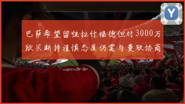 巴萨希望留住拉什福德但对3000万欧买断持谨慎态度仍需与曼联协商