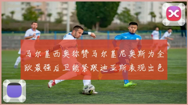 马尔基西奥称赞马尔基尼奥斯为全欧最强后卫能紧跟迪亚斯表现出色