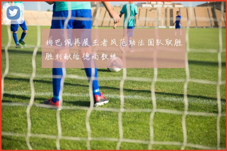 姆巴佩再展王者风范助法国队取胜胜利献给德尚教练