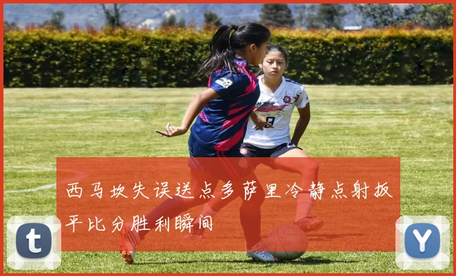 西马坎失误送点多萨里冷静点射扳平比分胜利瞬间