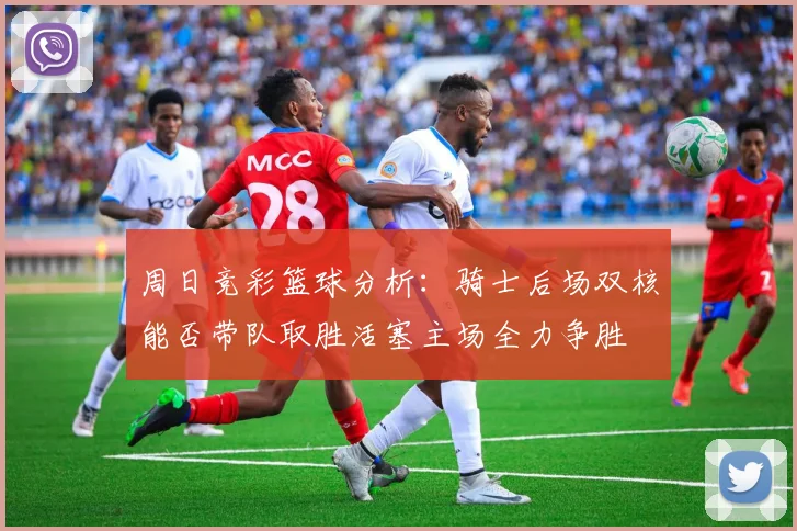 周日竞彩篮球分析：骑士后场双核能否带队取胜活塞主场全力争胜
