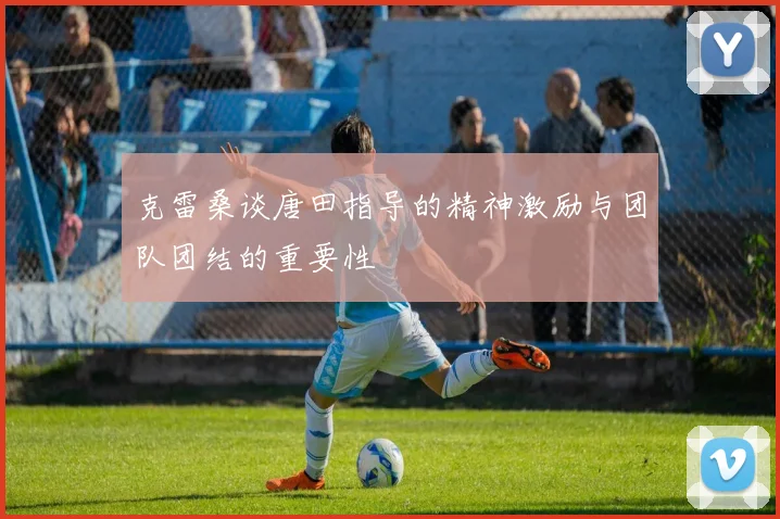 克雷桑谈唐田指导的精神激励与团队团结的重要性