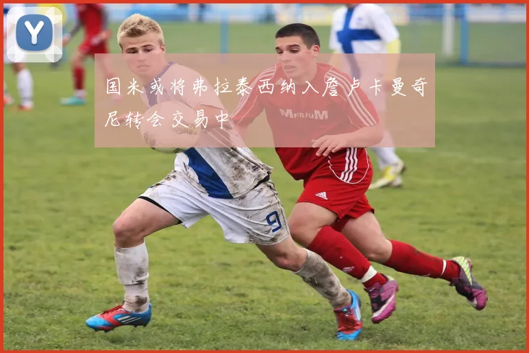 国米或将弗拉泰西纳入詹卢卡曼奇尼转会交易中