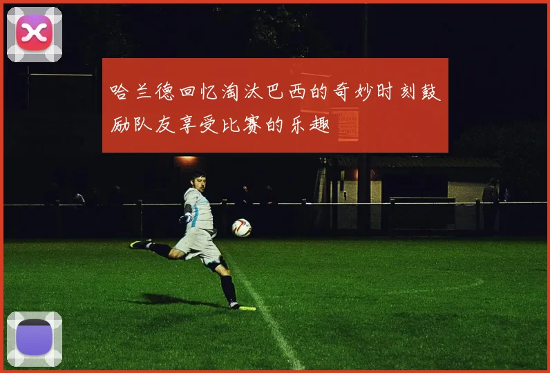 哈兰德回忆淘汰巴西的奇妙时刻鼓励队友享受比赛的乐趣