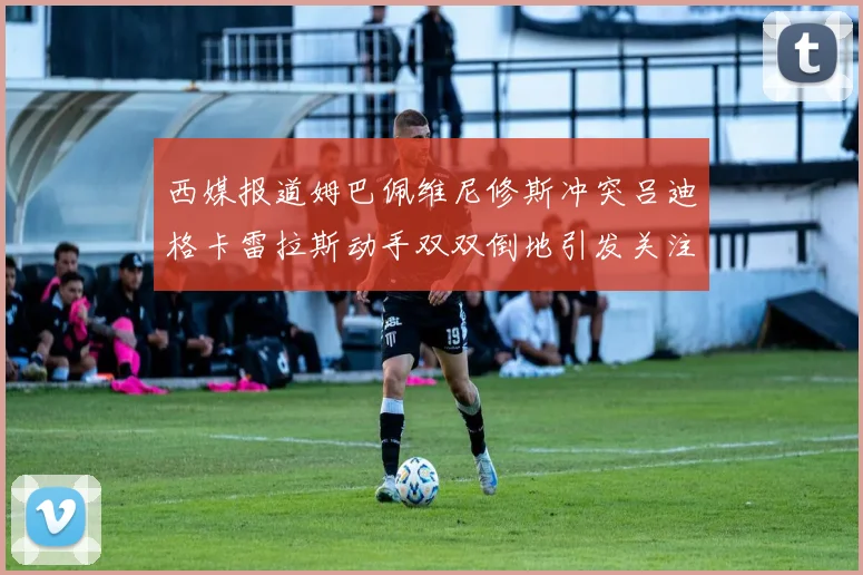 西媒报道姆巴佩维尼修斯冲突吕迪格卡雷拉斯动手双双倒地引发关注