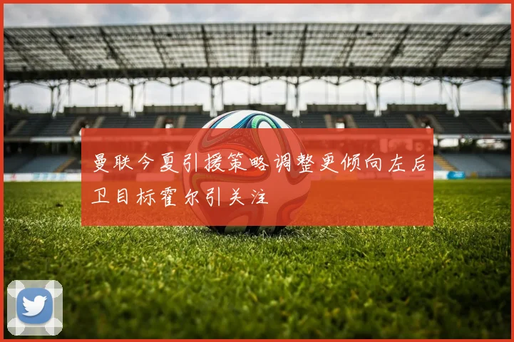 曼联今夏引援策略调整更倾向左后卫目标霍尔引关注
