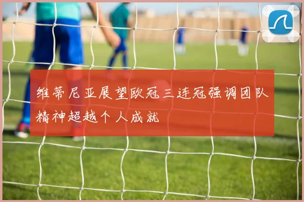 维蒂尼亚展望欧冠三连冠强调团队精神超越个人成就