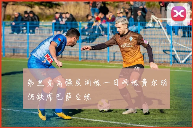 弗里克高强度训练一日两练费尔明仍缺席巴萨合练