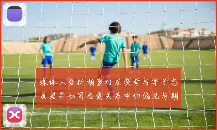 媒体人分析湖蜜对东契奇与华子态度差异如同恋爱关系中的偏见与期待