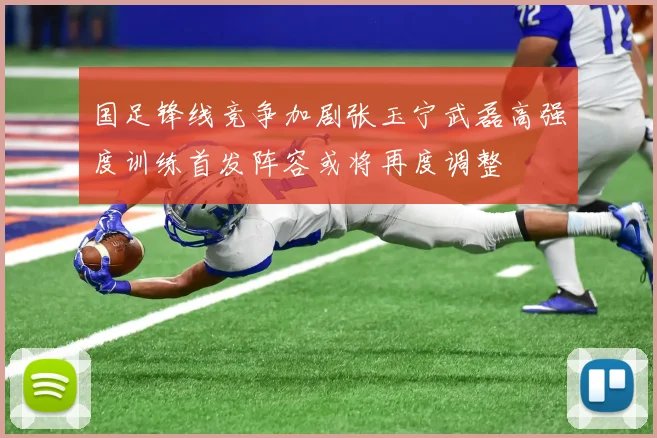 国足锋线竞争加剧张玉宁武磊高强度训练首发阵容或将再度调整