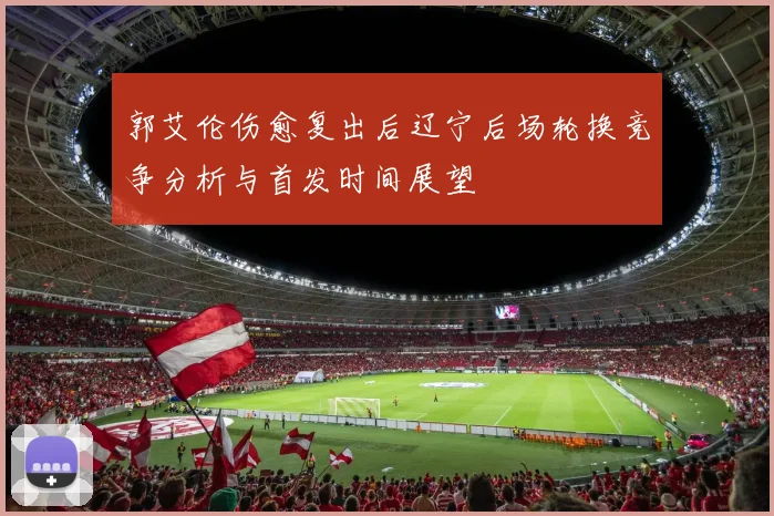 郭艾伦伤愈复出后辽宁后场轮换竞争分析与首发时间展望