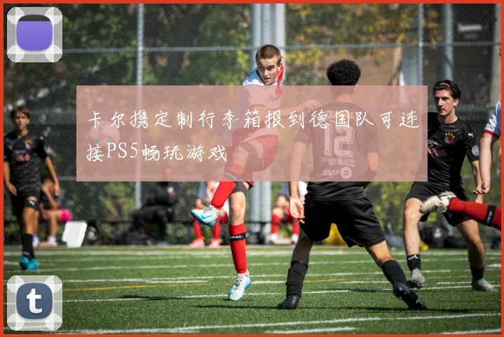 卡尔携定制行李箱报到德国队可连接PS5畅玩游戏